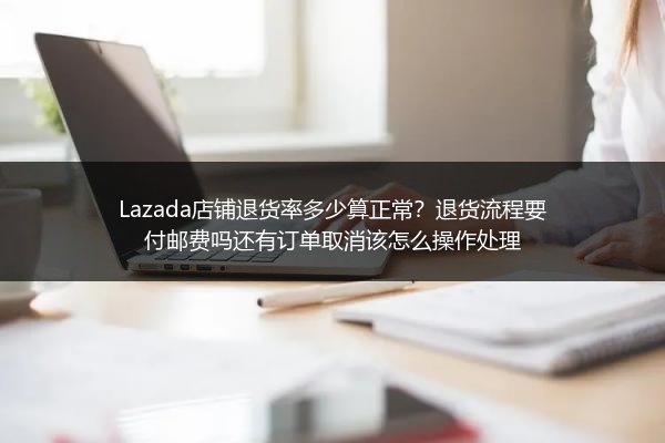 Lazada店铺退货率多少算正常？退货流程要付邮费吗还有订单取消该怎么操作处理