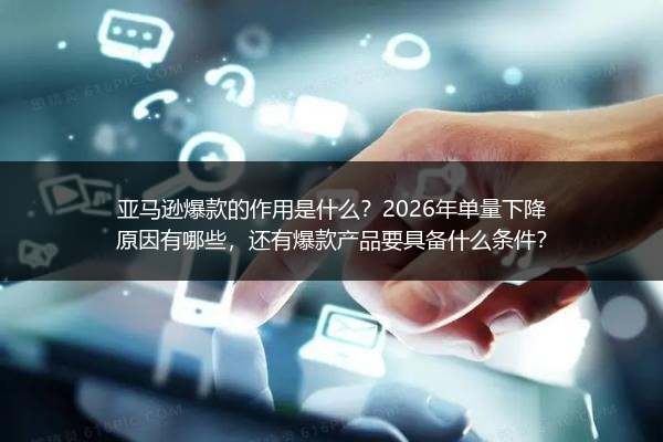 亚马逊爆款的作用是什么？2026年单量下降原因有哪些，还有爆款产品要具备什么条件？