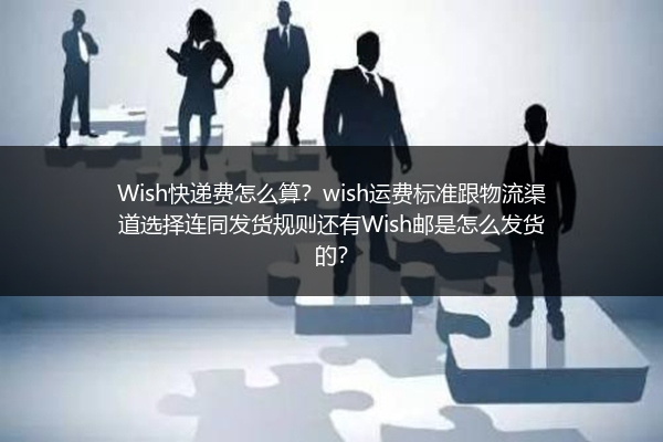 Wish快递费怎么算？wish运费标准跟物流渠道选择连同发货规则还有Wish邮是怎么发货的？