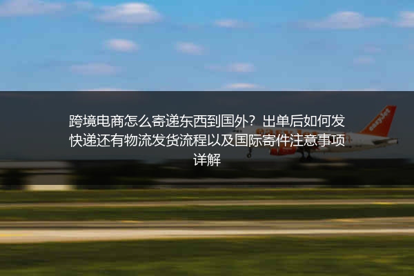 跨境电商怎么寄递东西到国外？出单后如何发快递还有物流发货流程以及国际寄件注意事项详解