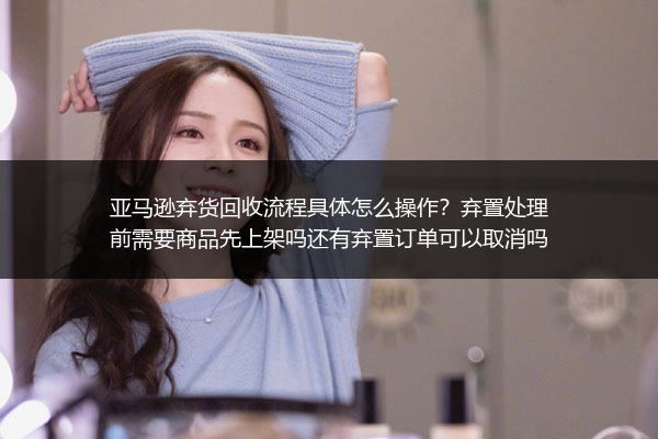 亚马逊弃货回收流程具体怎么操作？弃置处理前需要商品先上架吗还有弃置订单可以取消吗