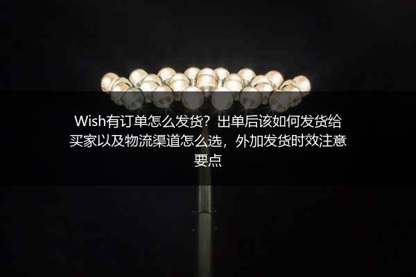 Wish有订单怎么发货？出单后该如何发货给买家以及物流渠道怎么选，外加发货时效注意要点