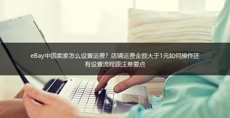 eBay中国卖家怎么设置运费？店铺运费金额大于1元如何操作还有设置流程跟注意要点