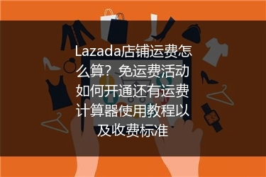 Lazada店铺运费怎么算？免运费活动如何开通还有运费计算器使用教程以及收费标准