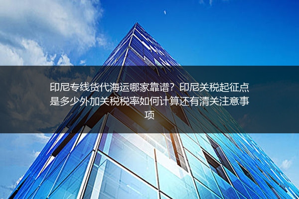 印尼专线货代海运哪家靠谱？印尼关税起征点是多少外加关税税率如何计算还有清关注意事项