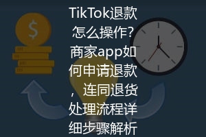 TikTok退款怎么操作？商家app如何申请退款，连同退货处理流程详细步骤解析
