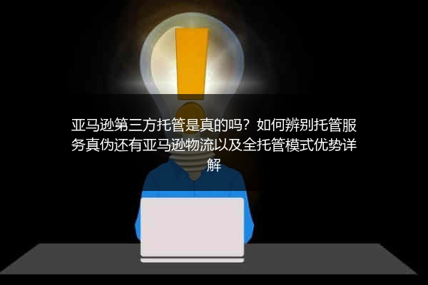亚马逊第三方托管是真的吗？如何辨别托管服务真伪还有亚马逊物流以及全托管模式优势详解