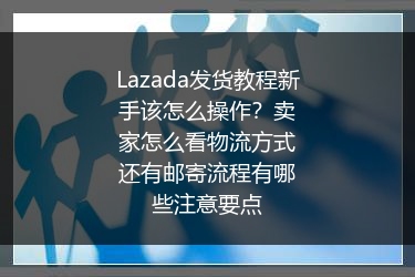 Lazada发货教程新手该怎么操作？卖家怎么看物流方式还有邮寄流程有哪些注意要点