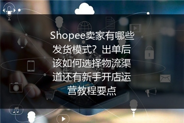 Shopee卖家有哪些发货模式？出单后该如何选择物流渠道还有新手开店运营教程要点