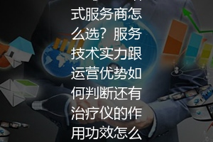亚马逊一站式服务商怎么选？服务技术实力跟运营优势如何判断还有治疗仪的作用功效怎么样？