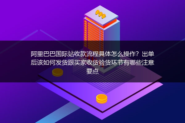 阿里巴巴国际站收款流程具体怎么操作？出单后该如何发货跟买家收货验货环节有哪些注意要点