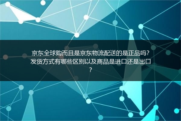 京东全球购而且是京东物流配送的是正品吗？发货方式有哪些区别以及商品是进口还是出口？