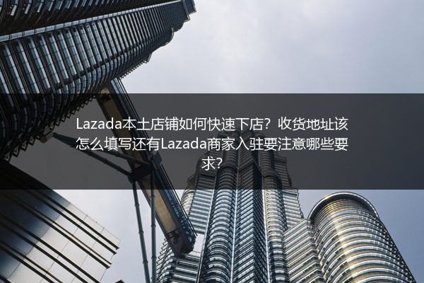 Lazada本土店铺如何快速下店？收货地址该怎么填写还有Lazada商家入驻要注意哪些要求？