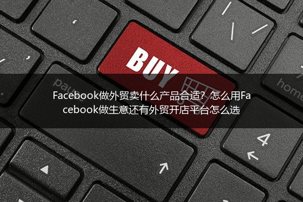 Facebook做外贸卖什么产品合适？怎么用Facebook做生意还有外贸开店平台怎么选