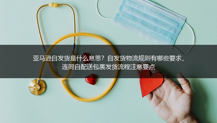 亚马逊自发货是什么意思？自发货物流规则有哪些要求，连同自配送包裹发货流程注意要点