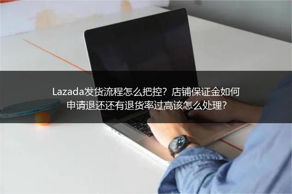 Lazada发货流程怎么把控？店铺保证金如何申请退还还有退货率过高该怎么处理？
