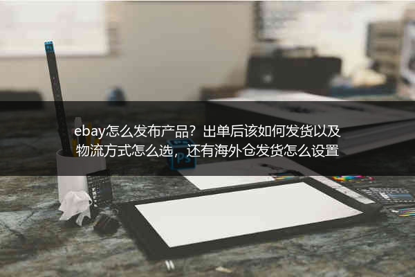 ebay怎么发布产品？出单后该如何发货以及物流方式怎么选，还有海外仓发货怎么设置