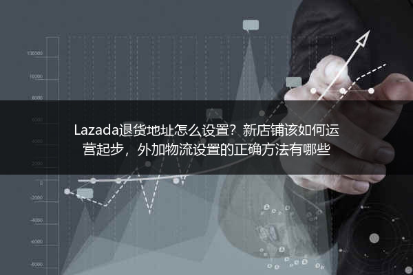 Lazada退货地址怎么设置？新店铺该如何运营起步，外加物流设置的正确方法有哪些