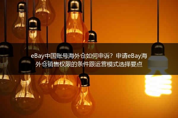 eBay中国账号海外仓如何申诉？申请eBay海外仓销售权限的条件跟运营模式选择要点