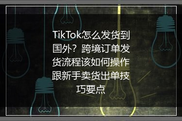 TikTok怎么发货到国外？跨境订单发货流程该如何操作跟新手卖货出单技巧要点