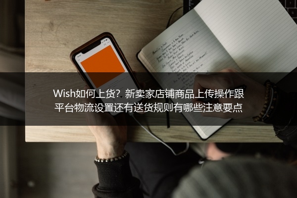 Wish如何上货？新卖家店铺商品上传操作跟平台物流设置还有送货规则有哪些注意要点