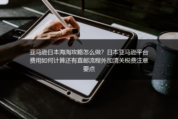 亚马逊日本海淘攻略怎么做？日本亚马逊平台费用如何计算还有直邮流程外加清关税费注意要点