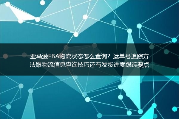 亚马逊FBA物流状态怎么查询？运单号追踪方法跟物流信息查询技巧还有发货进度跟踪要点