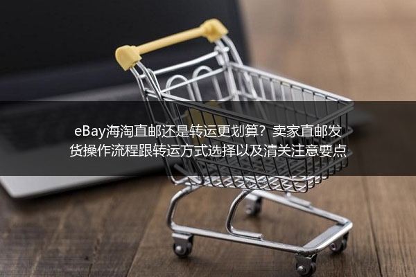 eBay海淘直邮还是转运更划算？卖家直邮发货操作流程跟转运方式选择以及清关注意要点