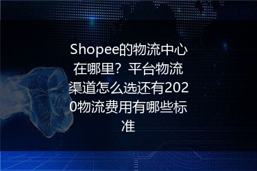 Shopee的物流中心在哪里？平台物流渠道怎么选还有2020物流费用有哪些标准