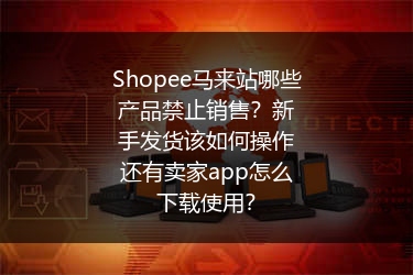 Shopee马来站哪些产品禁止销售？新手发货该如何操作还有卖家app怎么下载使用？