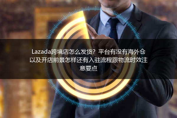 Lazada跨境店怎么发货？平台有没有海外仓以及开店前景怎样还有入驻流程跟物流时效注意要点