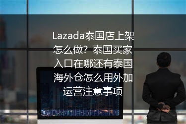 Lazada泰国店上架怎么做？泰国买家入口在哪还有泰国海外仓怎么用外加运营注意事项