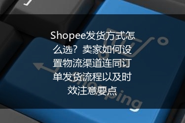 Shopee发货方式怎么选？卖家如何设置物流渠道连同订单发货流程以及时效注意要点
