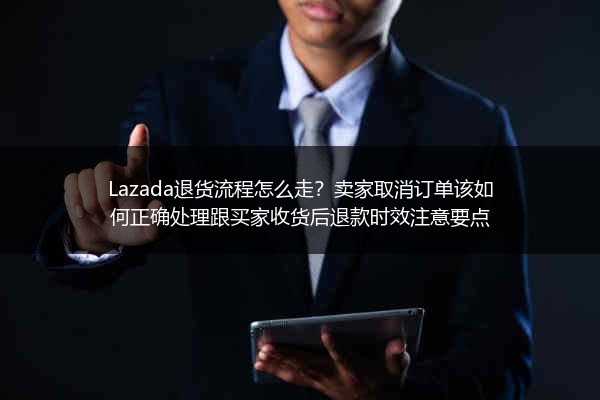 Lazada退货流程怎么走？卖家取消订单该如何正确处理跟买家收货后退款时效注意要点