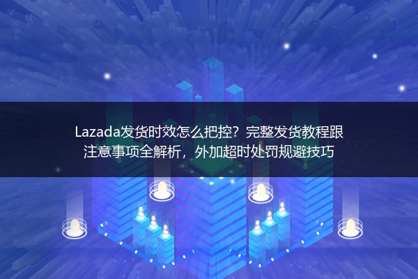 Lazada发货时效怎么把控？完整发货教程跟注意事项全解析，外加超时处罚规避技巧