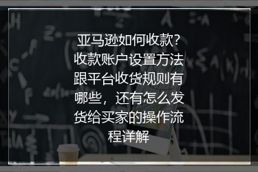 亚马逊如何收款？收款账户设置方法跟平台收货规则有哪些，还有怎么发货给买家的操作流程详解