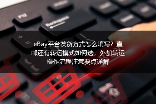 eBay平台发货方式怎么填写？直邮还有转运模式如何选，外加转运操作流程注意要点详解