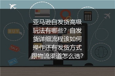 亚马逊自发货高级玩法有哪些？自发货详细流程该如何操作还有发货方式跟物流渠道怎么选？