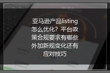 亚马逊产品listing怎么优化？平台政策合规要求有哪些外加新规变化还有应对技巧