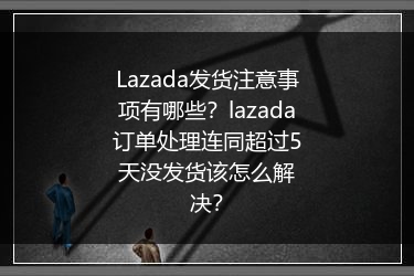 Lazada发货注意事项有哪些？lazada订单处理连同超过5天没发货该怎么解决？
