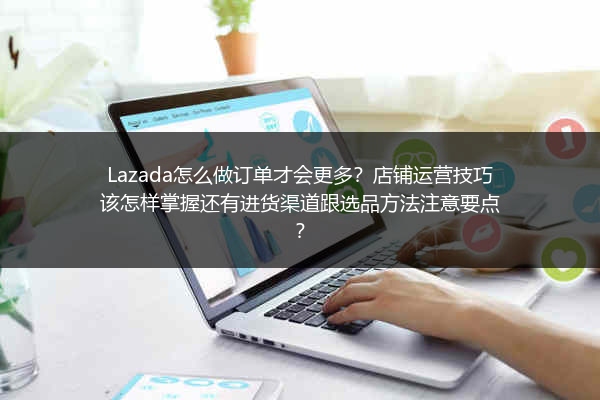 Lazada怎么做订单才会更多？店铺运营技巧该怎样掌握还有进货渠道跟选品方法注意要点？