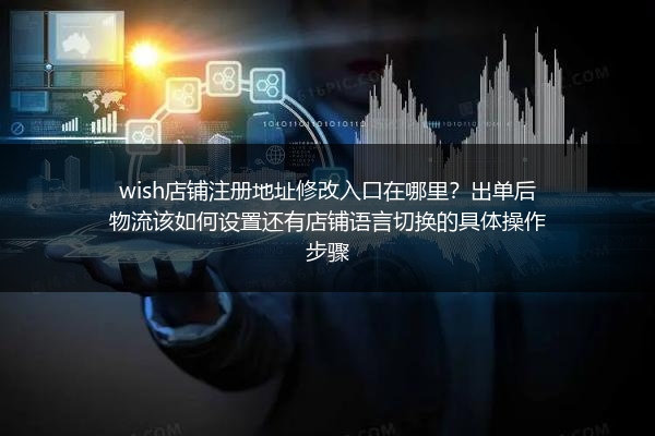 wish店铺注册地址修改入口在哪里？出单后物流该如何设置还有店铺语言切换的具体操作步骤