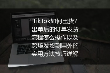 TikTok如何出货？出单后的订单发货流程怎么操作以及跨境发货到国外的实用方法技巧详解