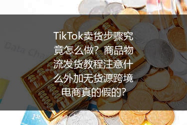 TikTok卖货步骤究竟怎么做？商品物流发货教程注意什么外加无货源跨境电商真的假的？