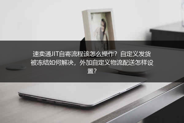 速卖通JIT自寄流程该怎么操作？自定义发货被冻结如何解决，外加自定义物流配送怎样设置？