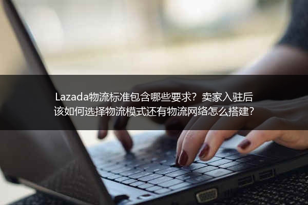 Lazada物流标准包含哪些要求？卖家入驻后该如何选择物流模式还有物流网络怎么搭建？