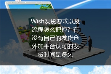 Wish发货要求以及流程怎么把控？有没有自己的发货仓外加平台认可的发货时间是多久