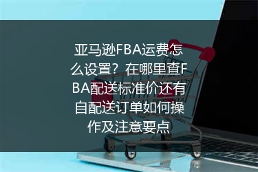 亚马逊FBA运费怎么设置？在哪里查FBA配送标准价还有自配送订单如何操作及注意要点