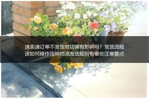 速卖通订单不发货对店铺有影响吗？发货流程该如何操作连同物流发货规则有哪些注意要点