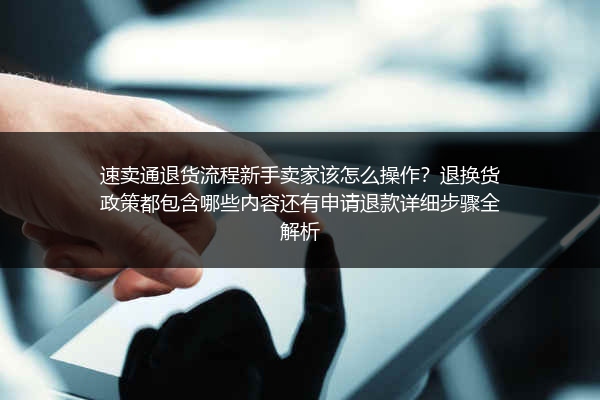 速卖通退货流程新手卖家该怎么操作？退换货政策都包含哪些内容还有申请退款详细步骤全解析